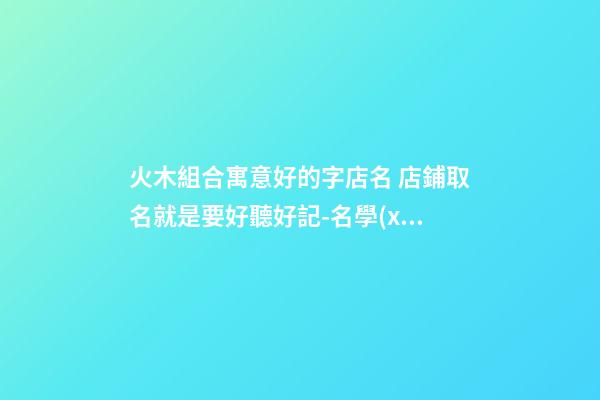 火木組合寓意好的字店名 店鋪取名就是要好聽好記-名學(xué)網(wǎng)-第1張-店鋪起名-玄機(jī)派